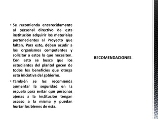  Se recomienda encarecidamente
al personal directivo de esta
institución adquirir los materiales
pertenecientes al Proyecto que
faltan. Para esto, deben acudir a
los organismos competentes y
solicitar a estos lo que necesiten.
Con esto se busca que los
estudiantes del plantel gocen de
todos los beneficios que otorga
esta iniciativa del gobierno.
 También se les recomienda
aumentar la seguridad en la
escuela para evitar que personas
ajenas a la institución tengan
acceso a la misma y puedan
hurtar los bienes de esta.
 