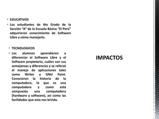  TECNOLOGICOS
 Los alumnos aprendieron a
diferenciar el Software Libre y el
Software propietario, cuáles son sus
semejanzas y diferencias y se reforzó
el manejo de aplicaciones tales
como Writer y GNU Paint.
Conocieron la historia de la
computadora, lo que es una
computadora y como está
compuesta una computadora
(hardware y software), así como las
facilidades que esta nos brinda.
 EDUCATIVOS
 Los estudiantes de 4to Grado de la
Sección “A” de la Escuela Básica “El Perú”
adquirieron conocimiento de Software
Libre y cómo manejarlo.
 