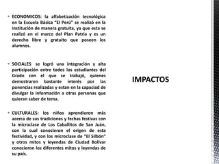  SOCIALES: se logró una integración y alta
participación entre todos los estudiantes del
Grado con el que se trabajó, quienes
demostraron bastante interés por las
ponencias realizadas y estan en la capaciad de
divulgar la información a otras personas que
quieran saber de tema.
 CULTURALES: los niños aprendieron más
acerca de sus tradiciones y fechas festivas con
la microclase de Los Caballitos de San Juán,
con la cual conocieron el origen de esta
festividad, y con los microclase de “El Silbón”
y otros mitos y leyendas de Ciudad Bolívar
conocieron los diferentes mitos y leyendas de
su país.
 ECONOMICOS: la alfabetización tecnológica
en la Escuela Básica “El Perú” se realizó en la
institución de manera gratuita, ya que esta se
realizó en el marco del Plan Patria y es un
derecho libre y gratuito que poseen los
alumnos.
 