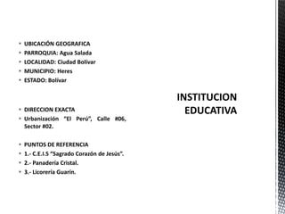  DIRECCION EXACTA
 Urbanización “El Perú”, Calle #06,
Sector #02.
 PUNTOS DE REFERENCIA
 1.- C.E.I.S “Sagrado Corazón de Jesús”.
 2.- Panadería Cristal.
 3.- Licorería Guarín.
 UBICACIÓN GEOGRAFICA
 PARROQUIA: Agua Salada
 LOCALIDAD: Ciudad Bolívar
 MUNICIPIO: Heres
 ESTADO: Bolívar
 