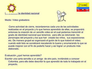 5. Fortalecer la identidad nacional Medio: Video grabadora Como actividad de cierre, recordaremos cada una de las actividades realizadas en el proyecto y lo que hemos aprendido de ellas, se propondrá entonces la creación de un sencillo video en el cual podamos transmitir el grado de identidad nacional que tenemos;  para ello se retomarán  los personajes del proyecto y los que han  creado los niños,  sus exposiciones etc. De manera grupal se organizará el guión de lo que tratará el video; cuando esté listo se socializará rescatando lo bueno y enumerando lo que se puede mejorar con el fin de poderlo hacer y así lograr un producto más elaborado. Evaluación ¿qué hemos aprendido? Escribir una carta sencilla a un amigo  de otro país, invitándolo a conocer Colombia, para ello debe describir lo que aprendió de todo lo trabajado en el proyecto. 