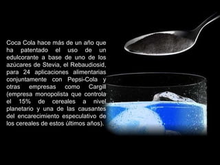 Coca Cola hace más de un año que ha patentado el uso de un edulcorante a base de uno de los azúcares de Stevia, el Rebaudiosid, para 24 aplicaciones alimentarias conjuntamente con Pepsi-Cola y otras empresas como Cargill (empresa monopolista que controla el 15% de cereales a nivel planetario y una de las causantes del encarecimiento especulativo de los cereales de estos últimos años). 