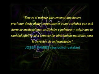 “ Este es el trabajo que tenemos que hacer:  presionar desde abajo, organizarnos como sociedad que está  harta de medicaciones artificiales y químicas y exigir que la  sanidad pública dé a conocer las alternativas naturales para  la curación de enfermedades" JOSEP PÀMIES (agricultor catalán) 