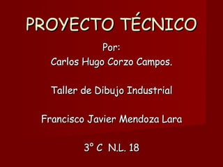 PROYECTO TÉCNICO Por: Carlos Hugo Corzo Campos. Taller de Dibujo Industrial Francisco Javier Mendoza Lara 3° C  N.L. 18 