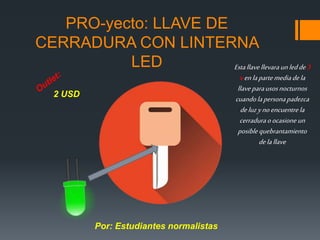 PRO-yecto: LLAVE DE
CERRADURA CON LINTERNA
LED Estallavellevaraunledde3
venlapartemediadela
llaveparausosnocturnos
cuandolapersonapadezca
deluzynoencuentrela
cerraduraoocasioneun
posiblequebrantamiento
delallave
2 USD
Por: Estudiantes normalistas
 
