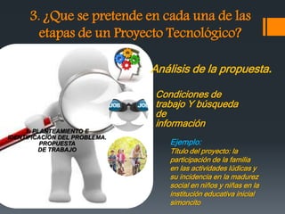 3. ¿Que se pretende en cada una de las
etapas de un Proyecto Tecnológico?
1. PLANTEAMIENTO E
IDENTIFICACIÓN DEL PROBLEMA.
PROPUESTA
DE TRABAJO
Análisis de la propuesta.
Condiciones de
trabajo Y búsqueda
de
información
Ejemplo:
Título del proyecto: la
participación de la familia
en las actividades lúdicas y
su incidencia en la madurez
social en niños y niñas en la
institución educativa inicial
simoncito
 