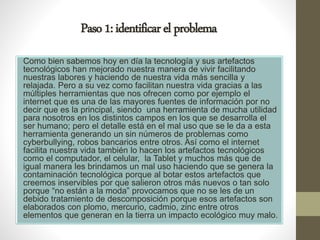 Paso1:identificarelproblema
Como bien sabemos hoy en día la tecnología y sus artefactos
tecnológicos han mejorado nuestra manera de vivir facilitando
nuestras labores y haciendo de nuestra vida más sencilla y
relajada. Pero a su vez como facilitan nuestra vida gracias a las
múltiples herramientas que nos ofrecen como por ejemplo el
internet que es una de las mayores fuentes de información por no
decir que es la principal, siendo una herramienta de mucha utilidad
para nosotros en los distintos campos en los que se desarrolla el
ser humano; pero el detalle está en el mal uso que se le da a esta
herramienta generando un sin números de problemas como
cyberbullying, robos bancarios entre otros. Así como el internet
facilita nuestra vida también lo hacen los artefactos tecnológicos
como el computador, el celular, la Tablet y muchos más que de
igual manera les brindamos un mal uso haciendo que se genera la
contaminación tecnológica porque al botar estos artefactos que
creemos inservibles por que salieron otros más nuevos o tan solo
porque “no están a la moda” provocamos que no se les de un
debido tratamiento de descomposición porque esos artefactos son
elaborados con plomo, mercurio, cadmio, zinc entre otros
elementos que generan en la tierra un impacto ecológico muy malo.
 