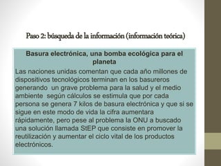 Paso2:búsquedadelainformación(informaciónteórica)
Basura electrónica, una bomba ecológica para el
planeta
Las naciones unidas comentan que cada año millones de
dispositivos tecnológicos terminan en los basureros
generando un grave problema para la salud y el medio
ambiente según cálculos se estimula que por cada
persona se genera 7 kilos de basura electrónica y que si se
sigue en este modo de vida la cifra aumentara
rápidamente, pero pese al problema la ONU a buscado
una solución llamada StEP que consiste en promover la
reutilización y aumentar el ciclo vital de los productos
electrónicos.
 
