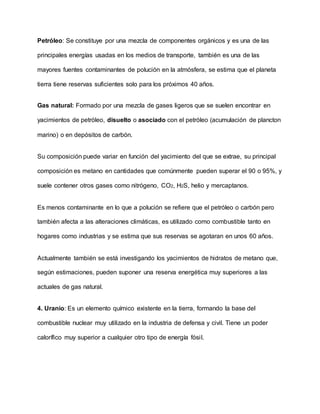 Petróleo: Se constituye por una mezcla de componentes orgánicos y es una de las
principales energías usadas en los medios de transporte, también es una de las
mayores fuentes contaminantes de polución en la atmósfera, se estima que el planeta
tierra tiene reservas suficientes solo para los próximos 40 años.
Gas natural: Formado por una mezcla de gases ligeros que se suelen encontrar en
yacimientos de petróleo, disuelto o asociado con el petróleo (acumulación de plancton
marino) o en depósitos de carbón.
Su composición puede variar en función del yacimiento del que se extrae, su principal
composición es metano en cantidades que comúnmente pueden superar el 90 o 95%, y
suele contener otros gases como nitrógeno, CO2, H2S, helio y mercaptanos.
Es menos contaminante en lo que a polución se refiere que el petróleo o carbón pero
también afecta a las alteraciones climáticas, es utilizado como combustible tanto en
hogares como industrias y se estima que sus reservas se agotaran en unos 60 años.
Actualmente también se está investigando los yacimientos de hidratos de metano que,
según estimaciones, pueden suponer una reserva energética muy superiores a las
actuales de gas natural.
4. Uranio: Es un elemento químico existente en la tierra, formando la base del
combustible nuclear muy utilizado en la industria de defensa y civil. Tiene un poder
calorífico muy superior a cualquier otro tipo de energía fósil.
 