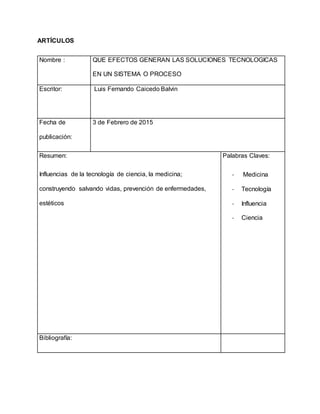ARTÍCULOS
Nombre : QUE EFECTOS GENERAN LAS SOLUCIONES TECNOLOGICAS
EN UN SISTEMA O PROCESO
Escritor: Luis Fernando Caicedo Balvin
Fecha de
publicación:
3 de Febrero de 2015
Resumen:
Influencias de la tecnología de ciencia, la medicina;
construyendo salvando vidas, prevención de enfermedades,
estéticos
Palabras Claves:
- Medicina
- Tecnología
- Influencia
- Ciencia
Bibliografía:
 