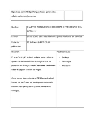 https://prezi.com/lnhthdgx8f1e/que-efectos-generan-las-
soluciones-tecnologicas-en-un/
Nombre : 6 NUEVAS TECNOLOGIAS ECOLÓGICAS E INTELIGENTES DEL
CES 2015
Escritor: Liliana Juárez para Mediatelecom Agencia Informativa en Servicios
Fecha de
publicación:
09 de Enero de 2015, 16:56
Resumen:
El tema “ecología” ya tomó un lugar sustancial en la
agenda de las innovaciones tecnológicas que se
presentan en el magno eventoConsumer Electronics
Show (CES) con sede en las Vegas.
Como hemos visto, este año el CES fue dedicado al
Internet de las Cosas, por eso te presentamos seis
innovaciones que apuestan por la sustentabilidad
ecológica.
Palabras Claves:
- Ecología
- Tecnología
- Innovación
 
