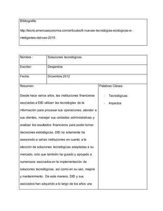 Bibliografía:
http://tecno.americaeconomia.com/articulos/6-nuevas-tecnologias-ecologicas-e-
inteligentes-del-ces-2015
Nombre : Soluciones tecnológicas
Escritor: Desjardins
Fecha: Diciembre 2012
Resumen:
Desde hace varios años, las instituciones financieras
asociadas a DID utilizan las tecnologías de la
información para procesar sus operaciones, atender a
sus clientes, manejar sus unidades administrativas y
analizar los resultados financieros para poder tomar
decisiones estratégicas. DID no solamente ha
asesorado a varias instituciones en cuanto a la
elección de soluciones tecnológicas adaptadas a su
mercado, sino que también ha guiado y apoyado a
numerosos asociados en la implementación de
soluciones tecnológicas, así como en su uso, mejora
y mantenimiento. De esta manera, DID y sus
asociados han adquirido a lo largo de los años una
Palabras Claves:
- Tecnológicas
- Impactos
 