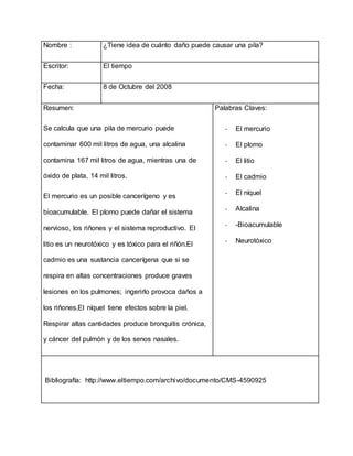 Nombre : ¿Tiene idea de cuánto daño puede causar una pila?
Escritor: El tiempo
Fecha: 8 de Octubre del 2008
Resumen:
Se calcula que una pila de mercurio puede
contaminar 600 mil litros de agua, una alcalina
contamina 167 mil litros de agua, mientras una de
óxido de plata, 14 mil litros.
El mercurio es un posible cancerígeno y es
bioacumulable. El plomo puede dañar el sistema
nervioso, los riñones y el sistema reproductivo. El
litio es un neurotóxico y es tóxico para el riñón.El
cadmio es una sustancia cancerígena que si se
respira en altas concentraciones produce graves
lesiones en los pulmones; ingerirlo provoca daños a
los riñones.El níquel tiene efectos sobre la piel.
Respirar altas cantidades produce bronquitis crónica,
y cáncer del pulmón y de los senos nasales.
Palabras Claves:
- El mercurio
- El plomo
- El litio
- El cadmio
- El níquel
- Alcalina
- -Bioacumulable
- Neurotóxico
Bibliografía: http://www.eltiempo.com/archivo/documento/CMS-4590925
 