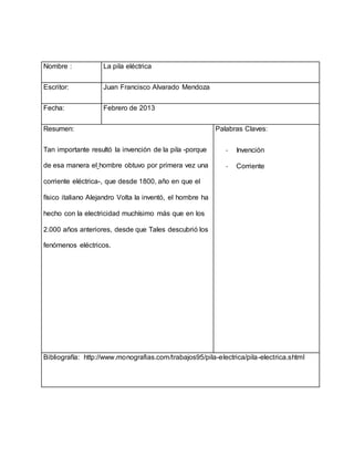 Nombre : La pila eléctrica
Escritor: Juan Francisco Alvarado Mendoza
Fecha: Febrero de 2013
Resumen:
Tan importante resultó la invención de la pila -porque
de esa manera el hombre obtuvo por primera vez una
corriente eléctrica-, que desde 1800, año en que el
físico italiano Alejandro Volta la inventó, el hombre ha
hecho con la electricidad muchísimo más que en los
2.000 años anteriores, desde que Tales descubrió los
fenómenos eléctricos.
Palabras Claves:
- Invención
- Corriente
Bibliografía: http://www.monografias.com/trabajos95/pila-electrica/pila-electrica.shtml
 