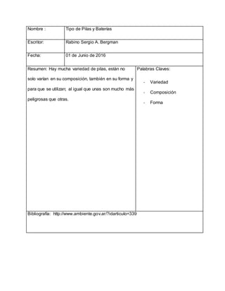 Nombre : Tipo de Pilas y Baterías
Escritor: Rabino Sergio A. Bergman
Fecha: 01 de Junio de 2016
Resumen: Hay mucha variedad de pilas, están no
solo varían en su composición, también en su forma y
para que se utilizan; al igual que unas son mucho más
peligrosas que otras.
Palabras Claves:
- Variedad
- Composición
- Forma
Bibliografía: http://www.ambiente.gov.ar/?idarticulo=339
 
