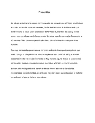 Problemática
La pila es un instrumento usado con frecuencia, se encuentra en el hogar, en el trabajo
e incluso en la calle o medios naturales, estás no solo dañan el ambiente sino que
también daña la salud y son capaces de dañar hasta 5,000 litros de agua y eso es
poco, pero por alguna razón la comunidad las sigue usando con mucha frecuencia y
sí, son muy útiles pero muy perjudiciales tanto para el ambiente como para el ser
humano.
Son muy escasas las personas que conocen realmente los aspectos negativos que
traen consigo la compra de una pila o el empleo de esta como tal, así que al haber
desconocimiento y a su vez desinterés no hay manera alguna de que el usuario cree
conciencia y busque otras opciones que reemplace y tengan el mismo beneficio.
Existen pilas recargables que tienen un índice inferior de daño a los factores
mencionados con anterioridad, sin embargo no quiere decir que estas sean el material
correcto con el que se debería reemplazar.
 