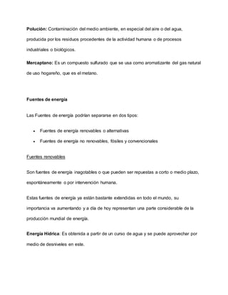 Polución: Contaminación del medio ambiente, en especial del aire o del agua,
producida por los residuos procedentes de la actividad humana o de procesos
industriales o biológicos.
Mercaptano: Es un compuesto sulfurado que se usa como aromatizante del gas natural
de uso hogareño, que es el metano.
Fuentes de energía
Las Fuentes de energía podrían separarse en dos tipos:
 Fuentes de energía renovables o alternativas
 Fuentes de energía no renovables, fósiles y convencionales
Fuentes renovables
Son fuentes de energía inagotables o que pueden ser repuestas a corto o medio plazo,
espontáneamente o por intervención humana.
Estas fuentes de energía ya están bastante extendidas en todo el mundo, su
importancia va aumentando y a día de hoy representan una parte considerable de la
producción mundial de energía.
Energía Hídrica: Es obtenida a partir de un curso de agua y se puede aprovechar por
medio de desniveles en este.
 