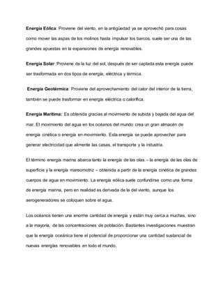 Energía Eólica: Proviene del viento, en la antigüedad ya se aprovechó para cosas
como mover las aspas de los molinos hasta impulsar los barcos, suele ser una de las
grandes apuestas en la expansiones de energía renovables.
Energía Solar: Proviene de la luz del sol, después de ser captada esta energía puede
ser trasformada en dos tipos de energía, eléctrica y térmica.
Energía Geotérmica: Proviene del aprovechamiento del calor del interior de la tierra,
también se puede trasformar en energía eléctrica o calorífica.
Energía Marítima: Es obtenida gracias al movimiento de subida y bajada del agua del
mar. El movimiento del agua en los océanos del mundo crea un gran almacén de
energía cinética o energía en movimiento. Esta energía se puede aprovechar para
generar electricidad que alimente las casas, el transporte y la industria.
El término energía marina abarca tanto la energía de las olas – la energía de las olas de
superficie y la energía mareomotriz – obtenida a partir de la energía cinética de grandes
cuerpos de agua en movimiento. La energía eólica suele confundirse como una forma
de energía marina, pero en realidad es derivada de la del viento, aunque los
aerogeneradores se coloquen sobre el agua.
Los océanos tienen una enorme cantidad de energía y están muy cerca a muchas, sino
a la mayoría, de las concentraciones de población. Bastantes investigaciones muestran
que la energía oceánica tiene el potencial de proporcionar una cantidad sustancial de
nuevas energías renovables en todo el mundo.
 