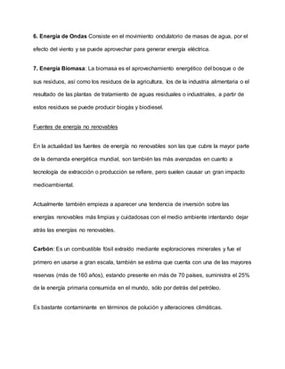 6. Energía de Ondas Consiste en el movimiento ondulatorio de masas de agua, por el
efecto del viento y se puede aprovechar para generar energía eléctrica.
7. Energía Biomasa: La biomasa es el aprovechamiento energético del bosque o de
sus residuos, así como los residuos de la agricultura, los de la industria alimentaria o el
resultado de las plantas de tratamiento de aguas residuales o industriales, a partir de
estos residuos se puede producir biogás y biodiesel.
Fuentes de energía no renovables
En la actualidad las fuentes de energía no renovables son las que cubre la mayor parte
de la demanda energética mundial, son también las más avanzadas en cuanto a
tecnología de extracción o producción se refiere, pero suelen causar un gran impacto
medioambiental.
Actualmente también empieza a aparecer una tendencia de inversión sobre las
energías renovables más limpias y cuidadosas con el medio ambiente intentando dejar
atrás las energías no renovables.
Carbón: Es un combustible fósil extraído mediante exploraciones minerales y fue el
primero en usarse a gran escala, también se estima que cuenta con una de las mayores
reservas (más de 160 años), estando presente en más de 70 países, suministra el 25%
de la energía primaria consumida en el mundo, sólo por detrás del petróleo.
Es bastante contaminante en términos de polución y alteraciones climáticas.
 