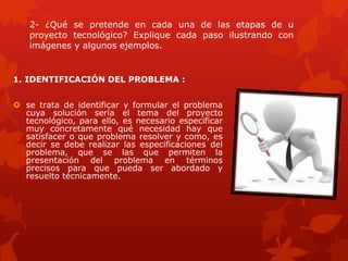 2- ¿Qué se pretende en cada una de las etapas de u
proyecto tecnológico? Explique cada paso ilustrando con
imágenes y algunos ejemplos.
1. IDENTIFICACIÓN DEL PROBLEMA :
 se trata de identificar y formular el problema
cuya solución sería el tema del proyecto
tecnológico, para ello, es necesario especificar
muy concretamente qué necesidad hay que
satisfacer o que problema resolver y como, es
decir se debe realizar las especificaciones del
problema, que se las que permiten la
presentación del problema en términos
precisos para que pueda ser abordado y
resuelto técnicamente.
 