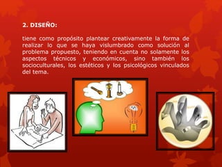 2. DISEÑO:
tiene como propósito plantear creativamente la forma de
realizar lo que se haya vislumbrado como solución al
problema propuesto, teniendo en cuenta no solamente los
aspectos técnicos y económicos, sino también los
socioculturales, los estéticos y los psicológicos vinculados
del tema.
 