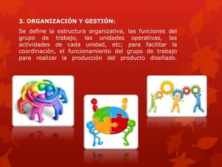3. ORGANIZACIÓN Y GESTIÓN:
Se define la estructura organizativa, las funciones del
grupo de trabajo, las unidades operativas, las
actividades de cada unidad, etc; para facilitar la
coordinación, el funcionamiento del grupo de trabajo
para realizar la producción del producto diseñado.
 