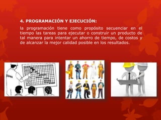 4. PROGRAMACIÓN Y EJECUCIÓN:
la programación tiene como propósito secuenciar en el
tiempo las tareas para ejecutar o construir un producto de
tal manera para intentar un ahorro de tiempo, de costos y
de alcanzar la mejor calidad posible en los resultados.
 