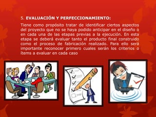 5. EVALUACIÓN Y PERFECCIONAMIENTO:
Tiene como propósito tratar de identificar ciertos aspectos
del proyecto que no se haya podido anticipar en el diseño o
en cada una de las etapas previas a la ejecución. En esta
etapa se deberá evaluar tanto el producto final construido
como el proceso de fabricación realizado. Para ello será
importante reconocer primero cuales serán los criterios o
ítems a evaluar en cada caso
 