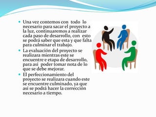  Una vez contemos con todo lo
necesario para sacar el proyecto a
la luz, continuaremos a realizar
cada paso de desarrollo, con esto
se podrá saber que esta y que falta
para culminar el trabajo.
 La evaluación del proyecto se
realizara mientras este se
encuentre e etapa de desarrollo,
para así poder tomar nota de lo
que se debe mejorar.
 El perfeccionamiento del
proyecto se realizara cuando este
se encuentre culminado, ya que
así se podrá hacer la corrección
necesario a tiempo.
 