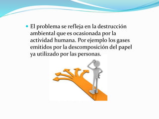  El problema se refleja en la destrucción
ambiental que es ocasionada por la
actividad humana. Por ejemplo los gases
emitidos por la descomposición del papel
ya utilizado por las personas.
 