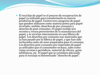  El reciclaje de papel es el proceso de recuperación de
papel ya utilizado para transformarlo en nuevos
productos de papel. Existen tres categorías de papel
que pueden utilizarse como materia prima para papel
reciclado: molido, desechos de pre-consumo y
desecho de post-consumo.1 El papel molido son
recortes y trozos provenientes de la manufactura del
papel, y se reciclan internamente en una fábrica de
papel. Los desechos pre-consumo son materiales que
ya han pasado por la fábrica de papel, y que han sido
rechazados antes de estar preparados para el consumo.
Los desechos post-consumo son materiales de papel
ya utilizados que el consumidor rechaza, tales como
viejas revistas o periódicos, material de oficina, guías
telefónicas, etc. El papel que se considera adecuado
para el reciclaje es denominado "desecho de papel".
 