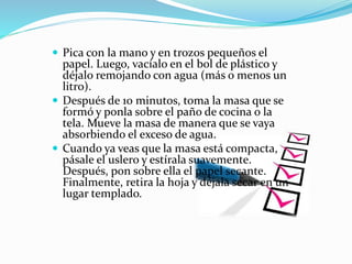  Pica con la mano y en trozos pequeños el
papel. Luego, vacíalo en el bol de plástico y
déjalo remojando con agua (más o menos un
litro).
 Después de 10 minutos, toma la masa que se
formó y ponla sobre el paño de cocina o la
tela. Mueve la masa de manera que se vaya
absorbiendo el exceso de agua.
 Cuando ya veas que la masa está compacta,
pásale el uslero y estírala suavemente.
Después, pon sobre ella el papel secante.
Finalmente, retira la hoja y déjala secar en un
lugar templado.
 
