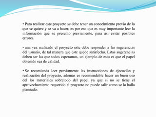• Para realizar este proyecto se debe tener un conocimiento previo de lo
que se quiere y se va a hacer, es por eso que es muy importante leer la
información que se presento previamente, para así evitar posibles
errores.
• una vez realizado el proyecto este debe responder a las sugerencias
del usuario, de tal manera que este quede satisfecho. Estas sugerencias
deben ser las que todos esperamos, un ejemplo de esto es que el papel
obtenido sea de calidad.
• Se recomienda leer previamente las instrucciones de ejecución y
realización del proyecto, además es recomendable hacer un buen uso
del los materiales sobretodo del papel ya que si no se tiene el
aprovechamiento requerido el proyecto no puede salir como se lo halla
planeado.
 
