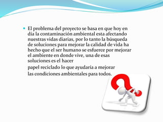  El problema del proyecto se basa en que hoy en
día la contaminación ambiental esta afectando
nuestras vidas diarias, por lo tanto la búsqueda
de soluciones para mejorar la calidad de vida ha
hecho que el ser humano se esfuerce por mejorar
el ambiente en donde vive, una de esas
soluciones es el hacer
papel reciclado lo que ayudaría a mejorar
las condiciones ambientales para todos.
 