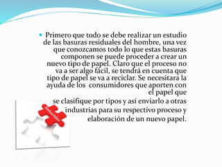  Primero que todo se debe realizar un estudio
de las basuras residuales del hombre, una vez
que conozcamos todo lo que estas basuras
componen se puede proceder a crear un
nuevo tipo de papel. Claro que el proceso no
va a ser algo fácil, se tendrá en cuenta que
tipo de papel se va a reciclar. Se necesitara la
ayuda de los consumidores que aporten con
el papel que
se clasifique por tipos y así enviarlo a otras
industrias para su respectivo proceso y
elaboración de un nuevo papel.
 