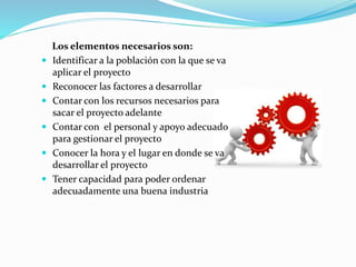 Los elementos necesarios son:
 Identificar a la población con la que se va
aplicar el proyecto
 Reconocer las factores a desarrollar
 Contar con los recursos necesarios para
sacar el proyecto adelante
 Contar con el personal y apoyo adecuado
para gestionar el proyecto
 Conocer la hora y el lugar en donde se va
desarrollar el proyecto
 Tener capacidad para poder ordenar
adecuadamente una buena industria
 