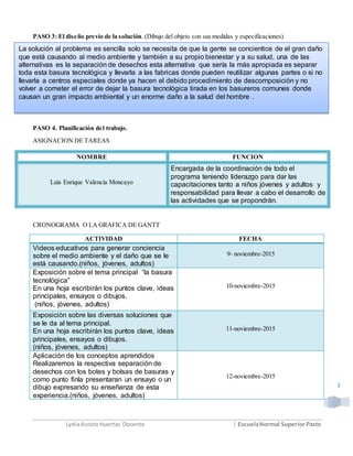LydiaAcosta Huertas Docente | EscuelaNormal SuperiorPasto
3
PASO 3: El diseño previo de la solución. (Dibujo del objeto con sus medidas y especificaciones)
PASO 4. Planificación del trabajo.
ASIGNACION DE TAREAS
NOMBRE FUNCION
Luis Enrique Valencia Moncayo
Encargada de la coordinación de todo el
programa teniendo liderazgo para dar las
capacitaciones tanto a niños jóvenes y adultos y
responsabilidad para llevar a cabo el desarrollo de
las actividades que se propondrán.
CRONOGRAMA O LA GRAFICA DE GANTT
ACTIVIDAD FECHA
Videos educativos para generar conciencia
sobre el medio ambiente y el daño que se le
está causando.(niños, jóvenes, adultos)
9- noviembre-2015
Exposición sobre el tema principal “la basura
tecnológica”
En una hoja escribirán los puntos clave, ideas
principales, ensayos o dibujos.
(niños, jóvenes, adultos)
10-noviembre-2015
Exposición sobre las diversas soluciones que
se le da al tema principal.
En una hoja escribirán los puntos clave, ideas
principales, ensayos o dibujos.
(niños, jóvenes, adultos)
11-noviembre-2015
Aplicación de los conceptos aprendidos
Realizaremos la respectiva separación de
desechos con los botes y bolsas de basuras y
como punto finla presentaran un ensayo o un
dibujo expresando su enseñanza de esta
experiencia.(niños, jóvenes, adultos)
12-noviembre-2015
La solución al problema es sencilla solo se necesita de que la gente se concientice de el gran daño
que está causando al medio ambiente y también a su propio bienestar y a su salud, una de las
alternativas es la separación de desechos esta alternativa que sería la más apropiada es separar
toda esta basura tecnológica y llevarla a las fabricas donde pueden reutilizar algunas partes o si no
llevarla a centros especiales donde ya hacen el debido procedimiento de descomposición y no
volver a cometer el error de dejar la basura tecnológica tirada en los basureros comunes donde
causan un gran impacto ambiental y un enorme daño a la salud del hombre .
 