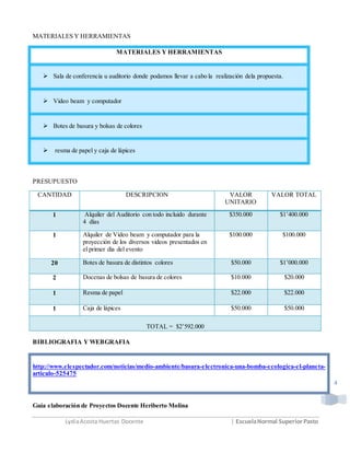 LydiaAcosta Huertas Docente | EscuelaNormal SuperiorPasto
4
MATERIALES Y HERRAMIENTAS
MATERIALES Y HERRAMIENTAS
 Sala de conferencia u auditorio donde podamos llevar a cabo la realización dela propuesta.
 Video beam y computador
 Botes de basura y bolsas de colores
 resma de papel y caja de lápices
PRESUPUESTO
CANTIDAD DESCRIPCION VALOR
UNITARIO
VALOR TOTAL
1 Alquiler del Auditorio con todo incluido durante
4 días
$350.000 $1’400.000
1 Alquiler de Video beam y computador para la
proyección de los diversos videos presentados en
el primer día del evento
$100.000 $100.000
20 Botes de basura de distintos colores $50.000 $1’000.000
2 Docenas de bolsas de basura de colores $10.000 $20.000
1 Resma de papel $22.000 $22.000
1 Caja de lápices $50.000 $50.000
TOTAL = $2’592.000
BIBLIOGRAFIA Y WEBGRAFIA
http://www.elespectador.com/noticias/medio-ambiente/basura-electronica-una-bomba-ecologica-el-planeta-
articulo-525475
Guía elaboración de Proyectos Docente Heriberto Molina
 