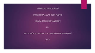 PROYECTO TECNOLÓGICO
LAURA SOFÍA AGUAS DE LA PUENTE
YAJAIRA BROCHERO TANGARIFE
10-2
INSTITUCIÓN EDUCATIVA LICEO MODERNO DE MAGANGUÉ
2016
 