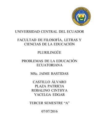 UNIVERSIDAD CENTRAL DEL ECUADOR
FACULTAD DE FILOSOFÍA, LETRAS Y
CIENCIAS DE LA EDUCACIÓN
PLURILINGÜE
PROBLEMAS DE LA EDUCACIÓN
ECUATORIANA
MSc. JAIME BASTIDAS
CASTILLO ÁLVARO
PLAZA PATRICIA
ROBALINO CINTHYA
YACELGA EDGAR
TERCER SEMESTRE “A”
07/07/2016
 