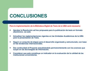 CONCLUSIONES Para la implementación de la Biblioteca Digital de Tesis de la UBA será necesario: Aprobar la Resolución ad hoc propuesta para la publicación de tesis en formato electrónico, vía web. Actualizar las reglamentaciones vigentes en las Unidades Académicas de la UBA para la presentación de Tesis. Seguir un conjunto de etapas para el desarrollo organizado y estructurado, con base en las tendencias internacionales. Dar continuidad al Proyecto actualizándolo permanentemente con los avances que surjan en las tecnologías de información. Considerar que esto constituye un indicador en la evaluación de la calidad de las instituciones universitarias. 
