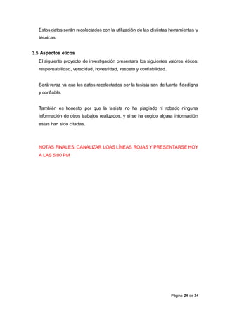 Página 24 de 24
Estos datos serán recolectados con la utilización de las distintas herramientas y
técnicas.
3.5 Aspectos éticos
El siguiente proyecto de investigación presentara los siguientes valores éticos:
responsabilidad, veracidad, honestidad, respeto y confiabilidad.
Será veraz ya que los datos recolectados por la tesista son de fuente fidedigna
y confiable.
También es honesto por que la tesista no ha plagiado ni robado ninguna
información de otros trabajos realizados, y si se ha cogido alguna información
estas han sido citadas.
NOTAS FINALES: CANALIZAR LOAS LÍNEAS ROJAS Y PRESENTARSE HOY
A LAS 5:00 PM
 