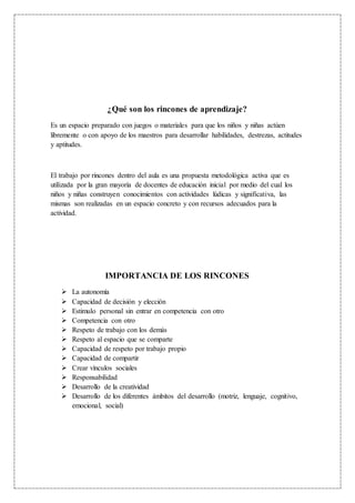 ¿Qué son los rincones de aprendizaje?
Es un espacio preparado con juegos o materiales para que los niños y niñas actúen
libremente o con apoyo de los maestros para desarrollar habilidades, destrezas, actitudes
y aptitudes.
El trabajo por rincones dentro del aula es una propuesta metodológica activa que es
utilizada por la gran mayoría de docentes de educación inicial por medio del cual los
niños y niñas construyen conocimientos con actividades lúdicas y significativa, las
mismas son realizadas en un espacio concreto y con recursos adecuados para la
actividad.
IMPORTANCIA DE LOS RINCONES
 La autonomía
 Capacidad de decisión y elección
 Estimulo personal sin entrar en competencia con otro
 Competencia con otro
 Respeto de trabajo con los demás
 Respeto al espacio que se comparte
 Capacidad de respeto por trabajo propio
 Capacidad de compartir
 Crear vínculos sociales
 Responsabilidad
 Desarrollo de la creatividad
 Desarrollo de los diferentes ámbitos del desarrollo (motriz, lenguaje, cognitivo,
emocional, social)
 