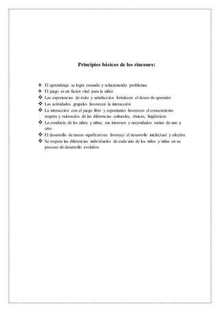 Principios básicos de los rincones:
 El aprendizaje se logra creando y solucionando problemas
 El juego es un factor vital para la niñez
 Las experiencias de éxito y satisfacción fortalecen el deseo de aprender
 Las actividades grupales favorecen la interacción
 La interacción con el juego libre y espontaneo favorecen el conocimiento
respeto y valoración de las diferencias culturales, étnicas, lingüísticas
 La conducta de los niños y niñas, sus intereses y necesidades varían de uno a
otro
 El desarrollo de tareas significativas favorece el desarrollo intelectual y afectiva
 Se respeta las diferencias individuales de cada uno de los niños y niñas en su
proceso de desarrollo evolutivo
 
