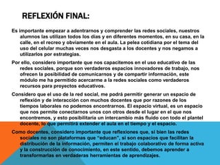 REFLEXIÓN FINAL:
Es importante empezar a adentrarnos y comprender las redes sociales, nuestros
alumnos las utilizan todos los días y en diferentes momentos, en su casa, en la
calle, en el recreo y obviamente en el aula. La pelea cotidiana por el tema del
uso del celular muchas veces nos desgasta a los docentes y nos negamos a
utilizarlos por estrategias.
Por ello, considero importante que nos capacitemos en el uso educativo de las
redes sociales, porque son verdaderos espacios innovadores de trabajo, nos
ofrecen la posibilidad de comunicarnos y de compartir información, este
módulo me ha permitido acercarme a la redes sociales como verdaderos
recursos para proyectos educativos.

Considero que el uso de la red social, me podrá permitir generar un espacio de
reflexión y de interacción con muchos docentes que por razones de los
tiempos laborales no podemos encontrarnos. El espacio virtual, es un espacio
que nos permite conectarnos unos con otros desde el lugar en el que nos
encontremos, y esto posibilitaría un intercambio más fluido con todo el plantel
docente, lo que permitirá extender el aula en el tiempo y el espacio.
Como docentes, considero importante que reflexiones que, si bien las redes
sociales no son plataformas que “educan”, si son espacios que facilitan la
distribución de la información, permiten el trabajo colaborativo de forma activa
y la construcción de conocimiento, en este sentido, debemos aprender a
transformarlas en verdaderas herramientas de aprendizajes.

 