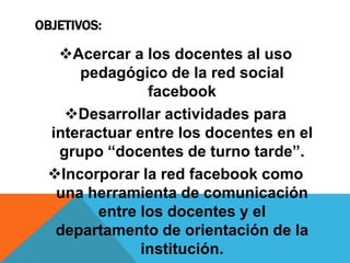 OBJETIVOS:

Acercar a los docentes al uso
pedagógico de la red social
facebook
Desarrollar actividades para
interactuar entre los docentes en el
grupo “docentes de turno tarde”.
Incorporar la red facebook como
una herramienta de comunicación
entre los docentes y el
departamento de orientación de la
institución.

 