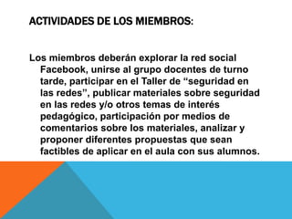 ACTIVIDADES DE LOS MIEMBROS:
Los miembros deberán explorar la red social
Facebook, unirse al grupo docentes de turno
tarde, participar en el Taller de “seguridad en
las redes”, publicar materiales sobre seguridad
en las redes y/o otros temas de interés
pedagógico, participación por medios de
comentarios sobre los materiales, analizar y
proponer diferentes propuestas que sean
factibles de aplicar en el aula con sus alumnos.

 