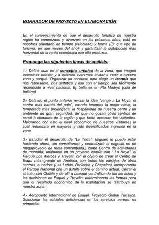 BORRADOR DE PROYECTO EN ELABORACIÓN:


En el convencimiento de que el desarrollo turístico de nuestra
región ha comenzado y avanzará en los próximos años, está en
nosotros orientarlo en tiempo (velocidad) y forma (Ej: que tipo de
turismo, en que meses del año)) y garantizar la distribución mas
horizontal de la renta económica que ello produzca.

Propongo las siguientes líneas de análisis:

1.- Definir cual es el concepto turístico de la zona, que imagen
queremos brindar y a quienes queremos invitar a venir a nuestra
zona y porqué. Organizar un concurso para elegir un ícono/s que
nos represente, nos sintetice y que con el tiempo sea fácilmente
reconocido a nivel nacional, Ej: ballenas en Pto Madryn (cola de
ballena)

2.- Definido el punto anterior revisar la idea “venga a La Hoya, el
centro mas barato del país”, cuando tenemos la mejor nieve, la
temporada mas prolongada, la hospitalidad de nuestra gente y un
ambiente de gran seguridad, del que no gozan otros centros de
esquí ó ciudades de la región y que tanto aprecian los visitantes.
Mejorando con esto el nivel económico de nuestros visitantes lo
cual redundará en mayores y más diversificados ingresos en la
zona.

3.- Estudiar el desarrollo de “La Torta”, (alguien lo puede estar
haciendo ahora, sin consultarnos y centralizará el negocio en un
megaproyecto de renta concentrada,) como Centro de actividades
de montaña, uniéndolo en un proyecto común con “ La Hoya”, el
Parque Los Alerces y Trevelin con el objeto de crear el Centro de
Esquí más grande de América, con todos los paisajes de otros
centros, aunados: (Las Leñas, Bariloche y Chapelco), incorporando
el Parque Nacional con un asfalto sobre el camino actual. Cerrar el
circuito con Cholila y de allí a Leleque centralizando los servicios y
las decisiones en Esquel y Trevelin, determinando las formas para
que el resultado económico de la explotación se distribuya en
nuestra zona.-

4.- Aeropuerto Internacional de Esquel. Proyecto Global Turístico.
Solucionar las actuales deficiencias en los servicios aereos, es
primordial.
 