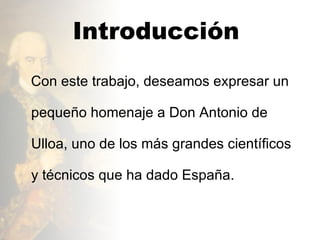 Introducción  Con este trabajo, deseamos expresar un pequeño homenaje a Don Antonio de Ulloa, uno de los más grandes científicos y técnicos que ha dado España.  