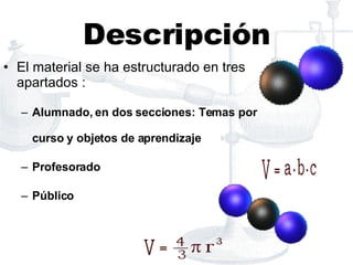 Descripción El material se ha estructurado en tres apartados : Alumnado, en dos secciones: Temas por curso y objetos de aprendizaje Profesorado Público 